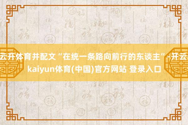 云开体育并配文“在统一条路向前行的东谈主”-开云·kaiyun体育(中国)官方网站 登录入口