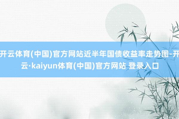 开云体育(中国)官方网站近半年国债收益率走势图-开云·kaiyun体育(中国)官方网站 登录入口