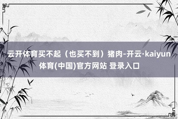 云开体育买不起（也买不到）猪肉-开云·kaiyun体育(中国)官方网站 登录入口