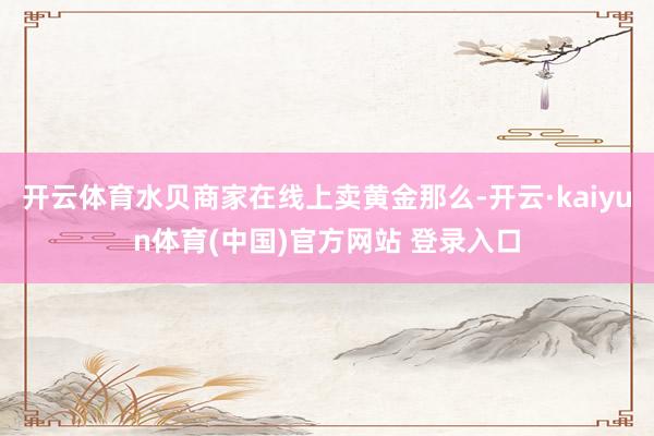 开云体育水贝商家在线上卖黄金那么-开云·kaiyun体育(中国)官方网站 登录入口