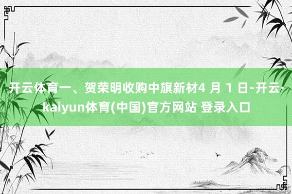 开云体育一、贺荣明收购中旗新材4 月 1 日-开云·kaiyun体育(中国)官方网站 登录入口