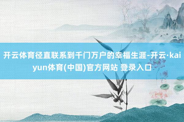 开云体育径直联系到千门万户的幸福生涯-开云·kaiyun体育(中国)官方网站 登录入口